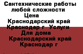 Сантехнические работы любой сложности › Цена ­ 100 - Краснодарский край, Краснодар г. Услуги » Для дома   . Краснодарский край,Краснодар г.